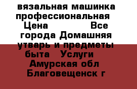 вязальная машинка профессиональная › Цена ­ 15 000 - Все города Домашняя утварь и предметы быта » Услуги   . Амурская обл.,Благовещенск г.